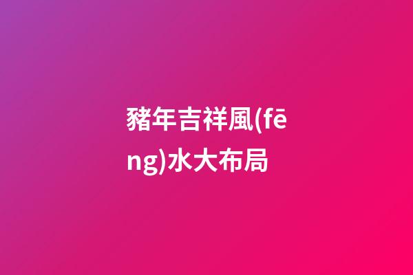 豬年吉祥風(fēng)水大布局