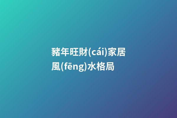 豬年旺財(cái)家居風(fēng)水格局