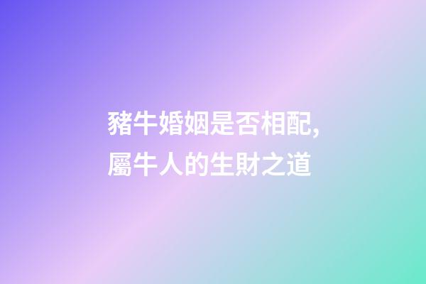 豬牛婚姻是否相配,屬牛人的生財之道(二)-第1張-觀點-玄機派