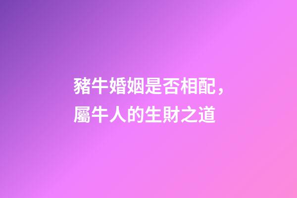 豬牛婚姻是否相配，屬牛人的生財之道(二)-第1張-觀點-玄機派