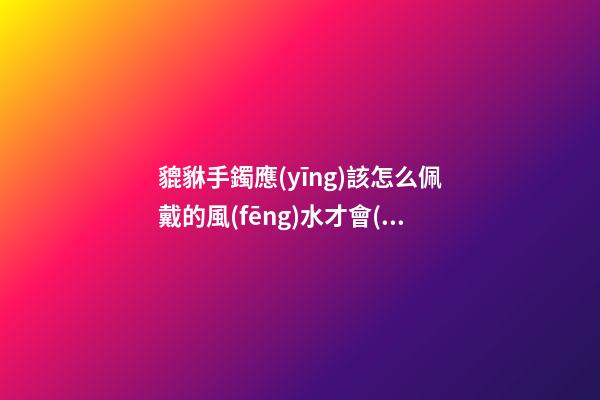貔貅手鐲應(yīng)該怎么佩戴的風(fēng)水才會(huì)好？貔貅應(yīng)該如何供奉？
