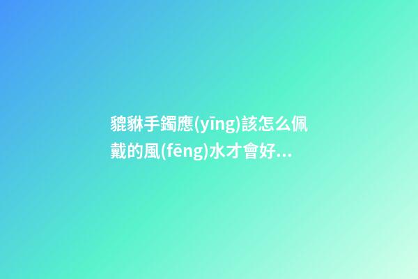 貔貅手鐲應(yīng)該怎么佩戴的風(fēng)水才會好？貔貅應(yīng)該如何供奉？