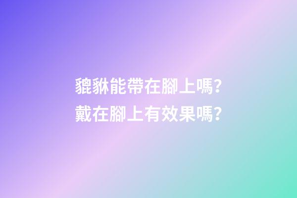 貔貅能帶在腳上嗎？戴在腳上有效果嗎？