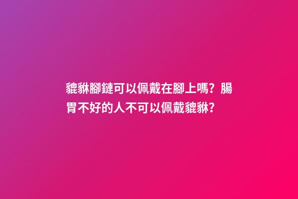 貔貅腳鏈可以佩戴在腳上嗎？腸胃不好的人不可以佩戴貔貅？