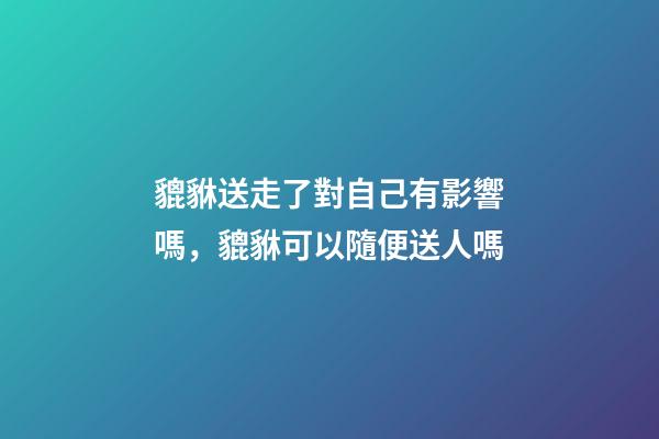 貔貅送走了對自己有影響嗎，貔貅可以隨便送人嗎