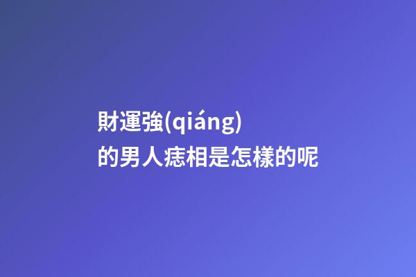 財運強(qiáng)的男人痣相是怎樣的呢