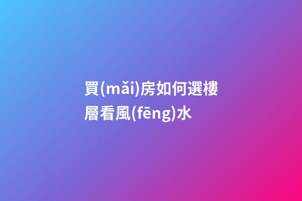 買(mǎi)房如何選樓層看風(fēng)水