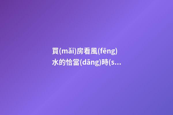 買(mǎi)房看風(fēng)水的恰當(dāng)時(shí)機(jī)