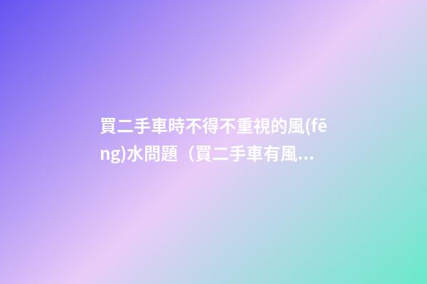 買二手車時不得不重視的風(fēng)水問題（買二手車有風(fēng)水問題嗎）