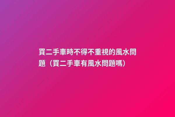 買二手車時不得不重視的風水問題（買二手車有風水問題嗎）