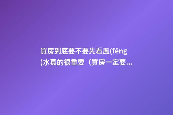 買房到底要不要先看風(fēng)水真的很重要（買房一定要看風(fēng)水嗎）