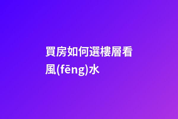 買房如何選樓層看風(fēng)水