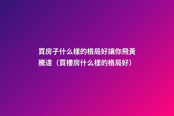 買房子什么樣的格局好讓你飛黃騰達（買樓房什么樣的格局好）