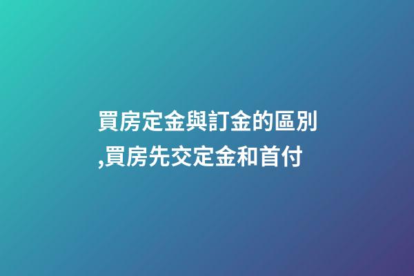 買房定金與訂金的區別,買房先交定金和首付-第1張-觀點-玄機派