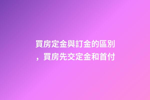 買房定金與訂金的區別，買房先交定金和首付-第1張-觀點-玄機派