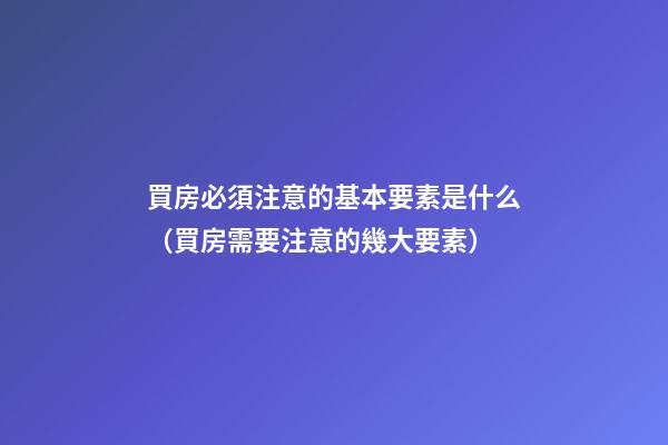 買房必須注意的基本要素是什么（買房需要注意的幾大要素）