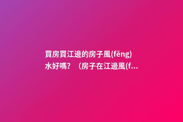 買房買江邊的房子風(fēng)水好嗎？（房子在江邊風(fēng)水好嗎）