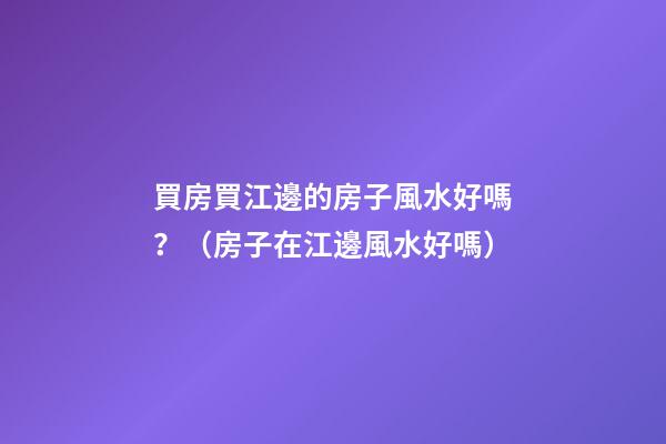 買房買江邊的房子風水好嗎？（房子在江邊風水好嗎）
