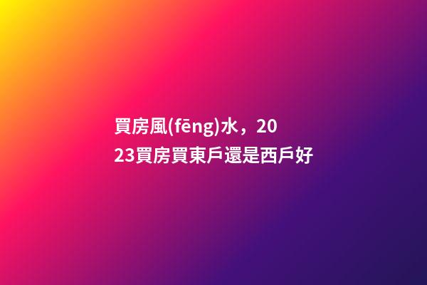 買房風(fēng)水，2023買房買東戶還是西戶好