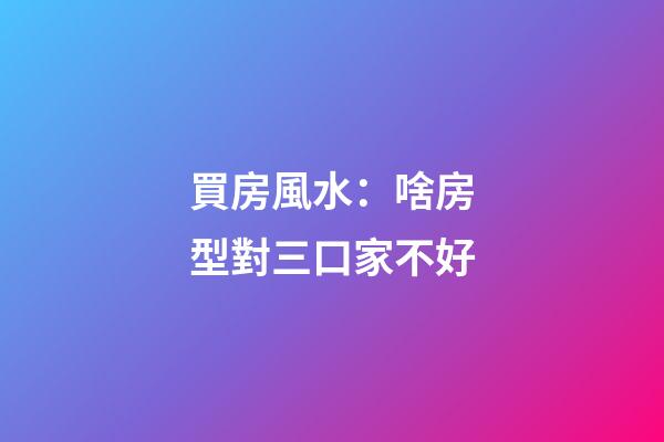 買房風水：啥房型對三口家不好