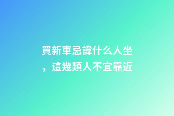買新車忌諱什么人坐，這幾類人不宜靠近