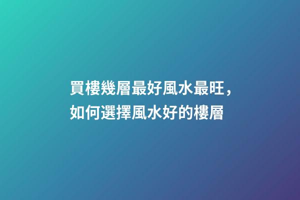 買樓幾層最好風水最旺，如何選擇風水好的樓層
