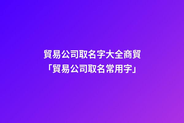 貿易公司取名字大全商貿「貿易公司取名常用字」-第1張-公司起名-玄機派
