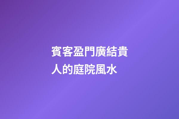 賓客盈門廣結貴人的庭院風水
