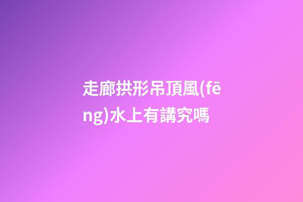 走廊拱形吊頂風(fēng)水上有講究嗎