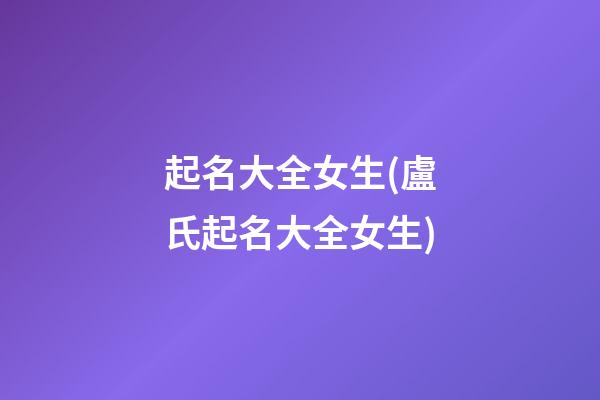 起名大全女生(盧氏起名大全女生)