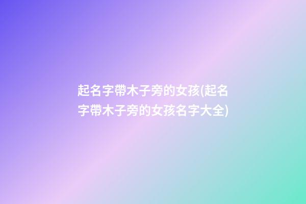起名字帶木子旁的女孩(起名字帶木子旁的女孩名字大全)