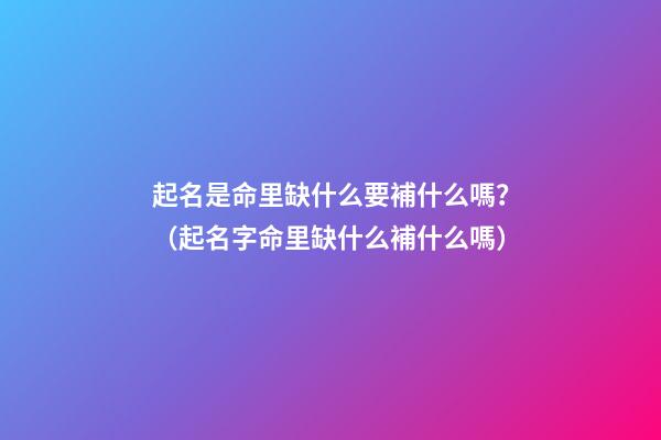 起名是命里缺什么要補什么嗎？（起名字命里缺什么補什么嗎）
