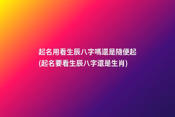 起名用看生辰八字嗎還是隨便起(起名要看生辰八字還是生肖)