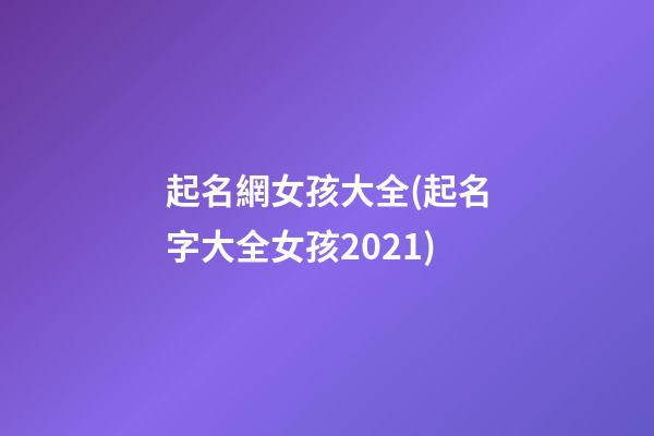 起名網女孩大全(起名字大全女孩2021)