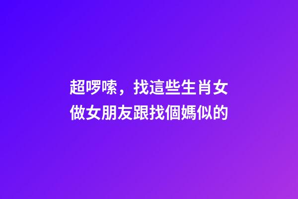 超啰嗦，找這些生肖女做女朋友跟找個媽似的