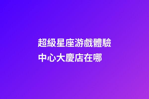 超級星座游戲體驗中心大慶店在哪-第1張-星座運勢-玄機派