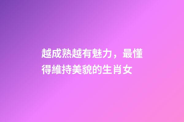 越成熟越有魅力，最懂得維持美貌的生肖女