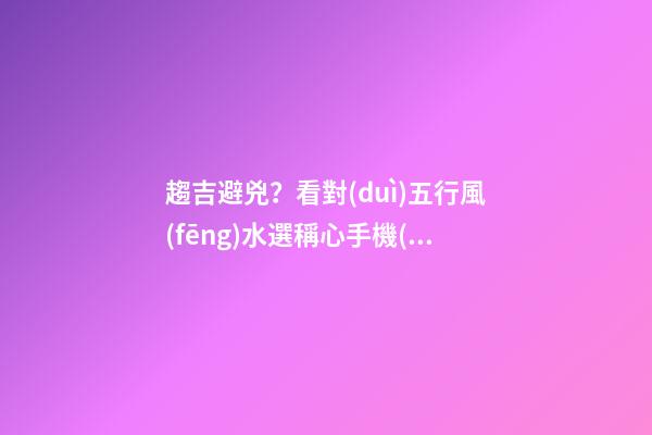 趨吉避兇？看對(duì)五行風(fēng)水選稱心手機(jī)