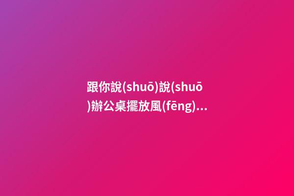 跟你說(shuō)說(shuō)辦公桌擺放風(fēng)水朝向的禁忌