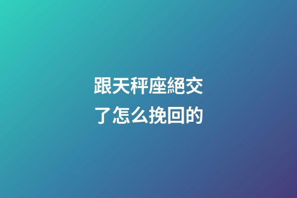 跟天秤座絕交了怎么挽回的-第1張-星座運(yùn)勢-玄機(jī)派