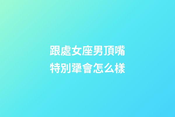 跟處女座男頂嘴特別犟會怎么樣-第1張-星座運勢-玄機派