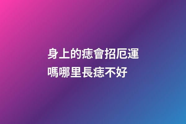 身上的痣會招厄運嗎?哪里長痣不好?