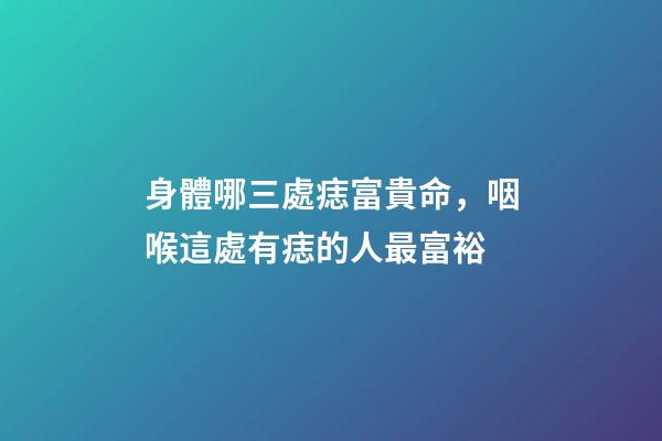 身體哪三處痣富貴命，咽喉這處有痣的人最富裕