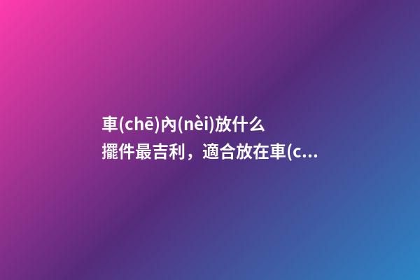 車(chē)內(nèi)放什么擺件最吉利，適合放在車(chē)內(nèi)的擺件