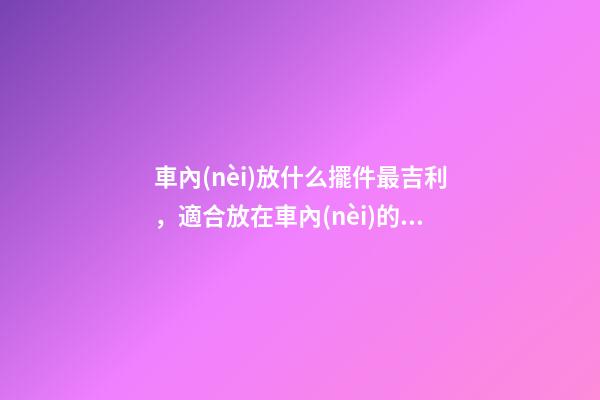 車內(nèi)放什么擺件最吉利，適合放在車內(nèi)的擺件