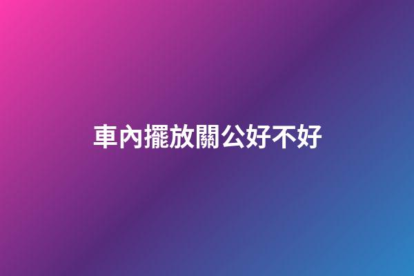車內擺放關公好不好
