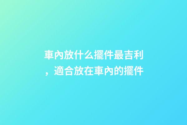 車內放什么擺件最吉利，適合放在車內的擺件