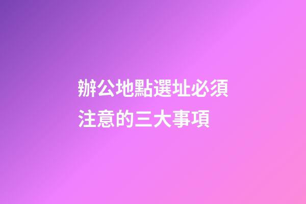 辦公地點選址必須注意的三大事項