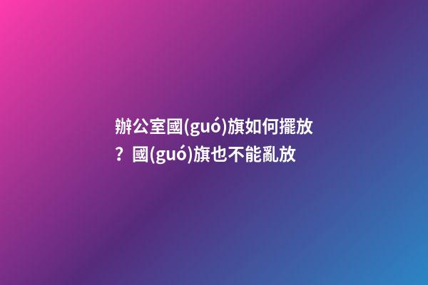 辦公室國(guó)旗如何擺放？國(guó)旗也不能亂放