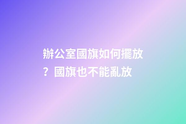 辦公室國旗如何擺放？國旗也不能亂放